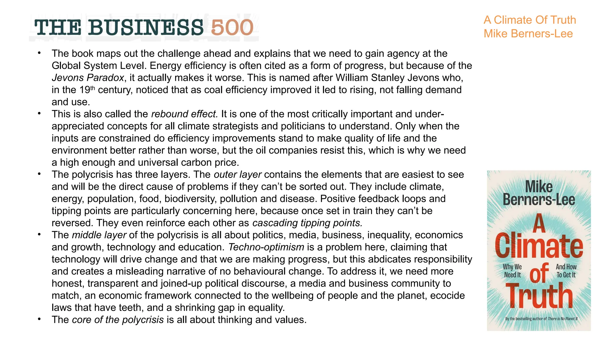 • The book maps out the challenge ahead and explains that we need to gain agency at the
Global System Level. Energy efficiency is often cited as a form of progress, but because of the
Jevons Paradox, it actually makes it worse. This is named after William Stanley Jevons who,
in the 19th
century, noticed that as coal efficiency improved it led to rising, not falling demand
and use.
• This is also called the rebound effect. It is one of the most critically important and under-
appreciated concepts for all climate strategists and politicians to understand. Only when the
inputs are constrained do efficiency improvements stand to make quality of life and the
environment better rather than worse, but the oil companies resist this, which is why we need
a high enough and universal carbon price.
• The polycrisis has three layers. The outer layer contains the elements that are easiest to see
and will be the direct cause of problems if they can’t be sorted out. They include climate,
energy, population, food, biodiversity, pollution and disease. Positive feedback loops and
tipping points are particularly concerning here, because once set in train they can’t be
reversed. They even reinforce each other as cascading tipping points.
• The middle layer of the polycrisis is all about politics, media, business, inequality, economics
and growth, technology and education. Techno-optimism is a problem here, claiming that
technology will drive change and that we are making progress, but this abdicates responsibility
and creates a misleading narrative of no behavioural change. To address it, we need more
honest, transparent and joined-up political discourse, a media and business community to
match, an economic framework connected to the wellbeing of people and the planet, ecocide
laws that have teeth, and a shrinking gap in equality.
• The core of the polycrisis is all about thinking and values.
A Climate Of Truth
Mike Berners-Lee
 