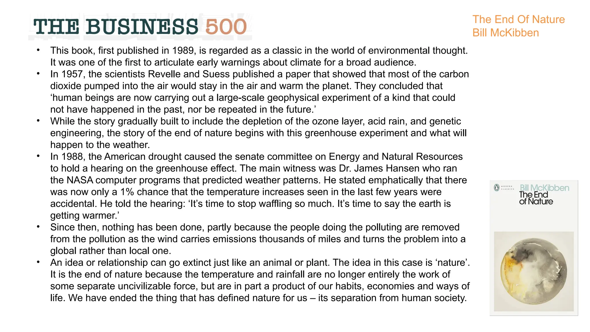 • This book, first published in 1989, is regarded as a classic in the world of environmental thought.
It was one of the first to articulate early warnings about climate for a broad audience.
• In 1957, the scientists Revelle and Suess published a paper that showed that most of the carbon
dioxide pumped into the air would stay in the air and warm the planet. They concluded that
‘human beings are now carrying out a large-scale geophysical experiment of a kind that could
not have happened in the past, nor be repeated in the future.’
• While the story gradually built to include the depletion of the ozone layer, acid rain, and genetic
engineering, the story of the end of nature begins with this greenhouse experiment and what will
happen to the weather.
• In 1988, the American drought caused the senate committee on Energy and Natural Resources
to hold a hearing on the greenhouse effect. The main witness was Dr. James Hansen who ran
the NASA computer programs that predicted weather patterns. He stated emphatically that there
was now only a 1% chance that the temperature increases seen in the last few years were
accidental. He told the hearing: ‘It’s time to stop waffling so much. It’s time to say the earth is
getting warmer.’
• Since then, nothing has been done, partly because the people doing the polluting are removed
from the pollution as the wind carries emissions thousands of miles and turns the problem into a
global rather than local one.
• An idea or relationship can go extinct just like an animal or plant. The idea in this case is ‘nature’.
It is the end of nature because the temperature and rainfall are no longer entirely the work of
some separate uncivilizable force, but are in part a product of our habits, economies and ways of
life. We have ended the thing that has defined nature for us – its separation from human society.
The End Of Nature
Bill McKibben
 