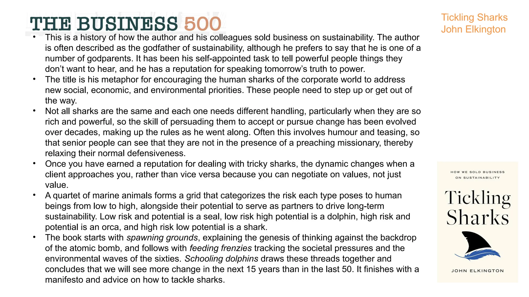 • This is a history of how the author and his colleagues sold business on sustainability. The author
is often described as the godfather of sustainability, although he prefers to say that he is one of a
number of godparents. It has been his self-appointed task to tell powerful people things they
don’t want to hear, and he has a reputation for speaking tomorrow’s truth to power.
• The title is his metaphor for encouraging the human sharks of the corporate world to address
new social, economic, and environmental priorities. These people need to step up or get out of
the way.
• Not all sharks are the same and each one needs different handling, particularly when they are so
rich and powerful, so the skill of persuading them to accept or pursue change has been evolved
over decades, making up the rules as he went along. Often this involves humour and teasing, so
that senior people can see that they are not in the presence of a preaching missionary, thereby
relaxing their normal defensiveness.
• Once you have earned a reputation for dealing with tricky sharks, the dynamic changes when a
client approaches you, rather than vice versa because you can negotiate on values, not just
value.
• A quartet of marine animals forms a grid that categorizes the risk each type poses to human
beings from low to high, alongside their potential to serve as partners to drive long-term
sustainability. Low risk and potential is a seal, low risk high potential is a dolphin, high risk and
potential is an orca, and high risk low potential is a shark.
• The book starts with spawning grounds, explaining the genesis of thinking against the backdrop
of the atomic bomb, and follows with feeding frenzies tracking the societal pressures and the
environmental waves of the sixties. Schooling dolphins draws these threads together and
concludes that we will see more change in the next 15 years than in the last 50. It finishes with a
manifesto and advice on how to tackle sharks.
Tickling Sharks
John Elkington
 