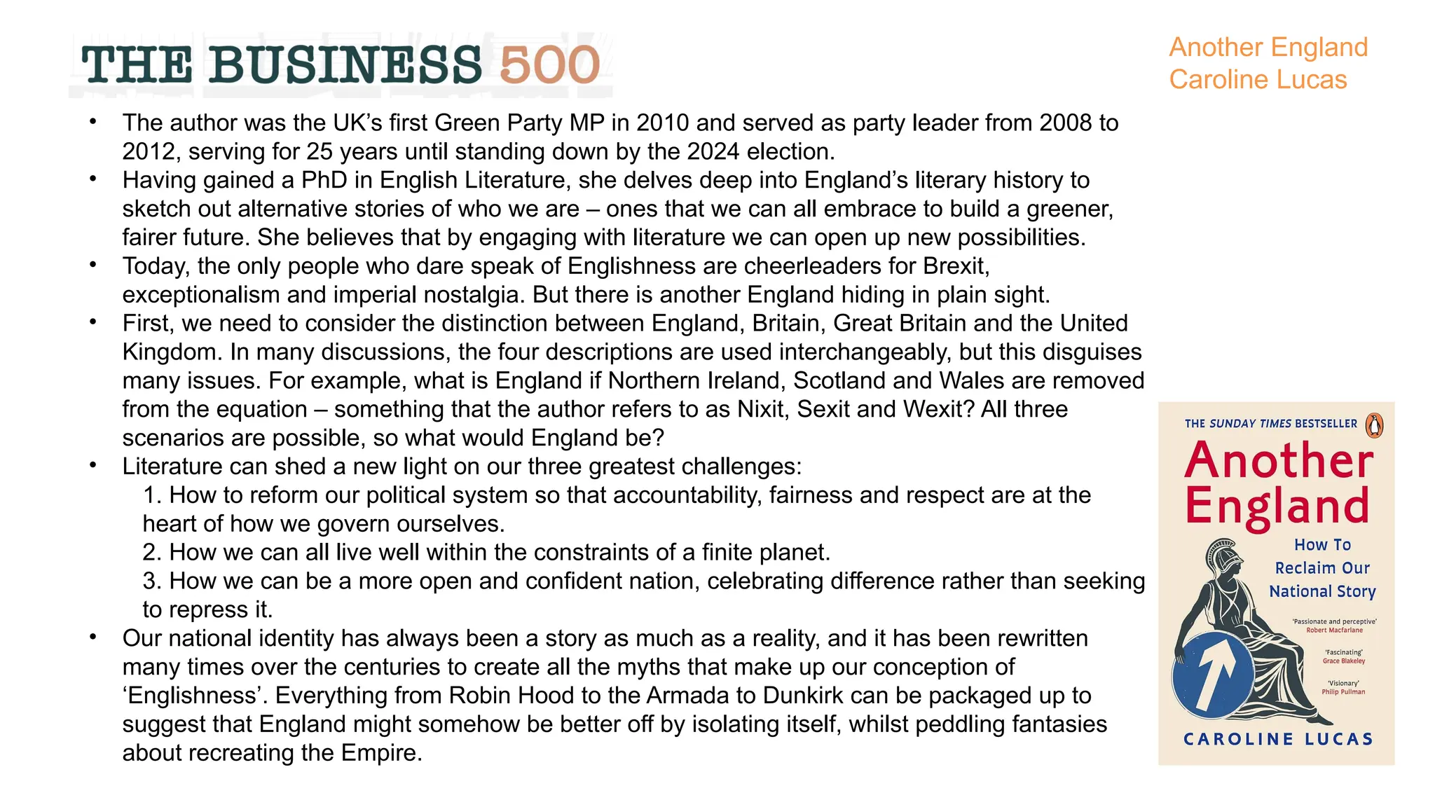 • The author was the UK’s first Green Party MP in 2010 and served as party leader from 2008 to
2012, serving for 25 years until standing down by the 2024 election.
• Having gained a PhD in English Literature, she delves deep into England’s literary history to
sketch out alternative stories of who we are – ones that we can all embrace to build a greener,
fairer future. She believes that by engaging with literature we can open up new possibilities.
• Today, the only people who dare speak of Englishness are cheerleaders for Brexit,
exceptionalism and imperial nostalgia. But there is another England hiding in plain sight.
• First, we need to consider the distinction between England, Britain, Great Britain and the United
Kingdom. In many discussions, the four descriptions are used interchangeably, but this disguises
many issues. For example, what is England if Northern Ireland, Scotland and Wales are removed
from the equation – something that the author refers to as Nixit, Sexit and Wexit? All three
scenarios are possible, so what would England be?
• Literature can shed a new light on our three greatest challenges:
1. How to reform our political system so that accountability, fairness and respect are at the
heart of how we govern ourselves.
2. How we can all live well within the constraints of a finite planet.
3. How we can be a more open and confident nation, celebrating difference rather than seeking
to repress it.
• Our national identity has always been a story as much as a reality, and it has been rewritten
many times over the centuries to create all the myths that make up our conception of
‘Englishness’. Everything from Robin Hood to the Armada to Dunkirk can be packaged up to
suggest that England might somehow be better off by isolating itself, whilst peddling fantasies
about recreating the Empire.
Another England
Caroline Lucas
 