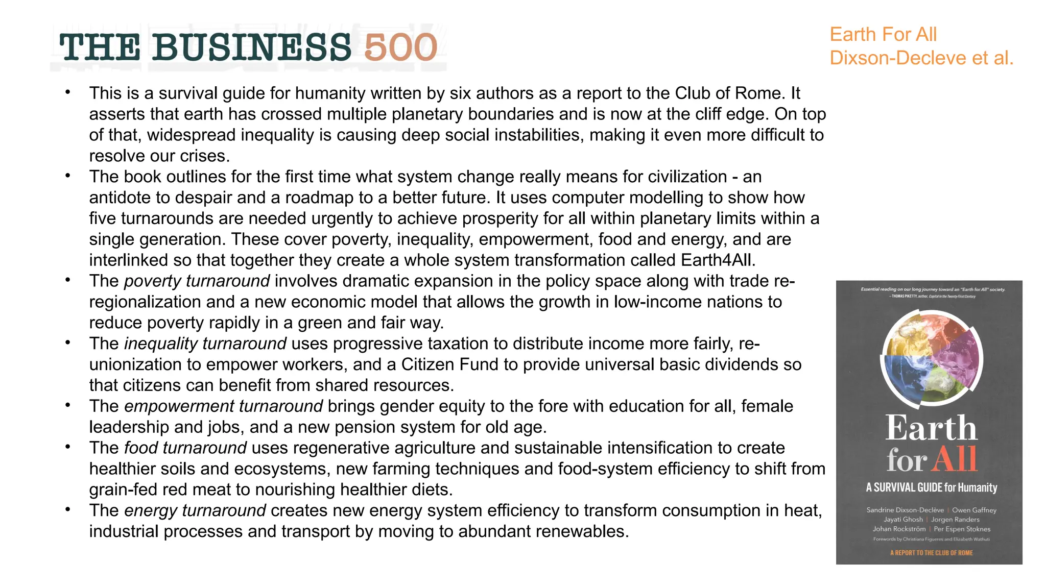 • This is a survival guide for humanity written by six authors as a report to the Club of Rome. It
asserts that earth has crossed multiple planetary boundaries and is now at the cliff edge. On top
of that, widespread inequality is causing deep social instabilities, making it even more difficult to
resolve our crises.
• The book outlines for the first time what system change really means for civilization - an
antidote to despair and a roadmap to a better future. It uses computer modelling to show how
five turnarounds are needed urgently to achieve prosperity for all within planetary limits within a
single generation. These cover poverty, inequality, empowerment, food and energy, and are
interlinked so that together they create a whole system transformation called Earth4All.
• The poverty turnaround involves dramatic expansion in the policy space along with trade re-
regionalization and a new economic model that allows the growth in low-income nations to
reduce poverty rapidly in a green and fair way.
• The inequality turnaround uses progressive taxation to distribute income more fairly, re-
unionization to empower workers, and a Citizen Fund to provide universal basic dividends so
that citizens can benefit from shared resources.
• The empowerment turnaround brings gender equity to the fore with education for all, female
leadership and jobs, and a new pension system for old age.
• The food turnaround uses regenerative agriculture and sustainable intensification to create
healthier soils and ecosystems, new farming techniques and food-system efficiency to shift from
grain-fed red meat to nourishing healthier diets.
• The energy turnaround creates new energy system efficiency to transform consumption in heat,
industrial processes and transport by moving to abundant renewables.
Earth For All
Dixson-Decleve et al.
 