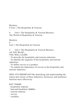 Business
6 Unit 1 The Hospitality & Tourism
8 Unit 1 The Hospitality & Tourism Business
The World of Hospitality & Tourism
Business
6
Unit 1 The Hospitality & Tourism
3 Unit 1 The Hospitality & Tourism Business
AS YOU READ ,..
YOU WILL LEARN
· To describe the hospitality and tourism industries.
· To identify the segments of the hospitality and tourism
industries.
· To define service as a product.
· To explain the importance of service to the hospitality and
tourism industries.
WHY IT'S IMPORTANT By identifying and understanding the
nature and variety of these industries, businesses and marketers
function more effectively.
KEY TERMS
· hospitality industry
· bed-and-breakfasts (B&Bs)
· tourism industry
· service
· variables
 