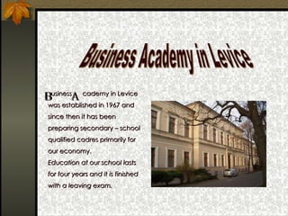   usiness  cademy in Levice  was established in 1967 and since then it has been preparing secondary – school qualified cadres primarily for our economy. Education at our school lasts for four years and it is finished with a leaving exam. Business Academy in Levice B A 