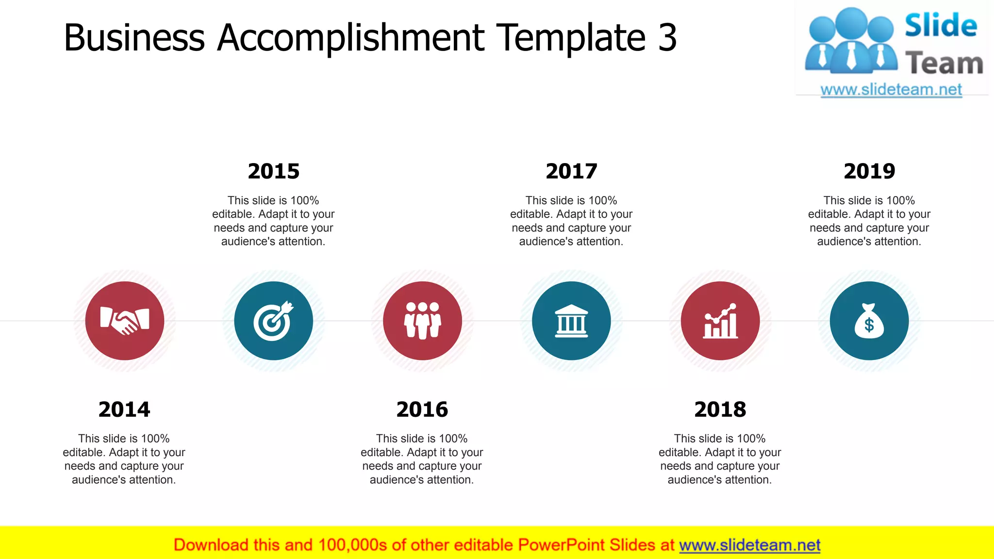Business Accomplishment Template 3
2015
This slide is 100%
editable. Adapt it to your
needs and capture your
audience's attention.
2017
This slide is 100%
editable. Adapt it to your
needs and capture your
audience's attention.
2019
This slide is 100%
editable. Adapt it to your
needs and capture your
audience's attention.
2014
This slide is 100%
editable. Adapt it to your
needs and capture your
audience's attention.
2016
This slide is 100%
editable. Adapt it to your
needs and capture your
audience's attention.
2018
This slide is 100%
editable. Adapt it to your
needs and capture your
audience's attention.
4
 