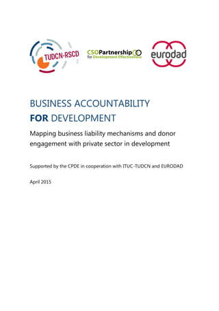 BUSINESS ACCOUNTABILITY
FOR DEVELOPMENT
Mapping business liability mechanisms and donor
engagement with private sector in development
Supported by the CPDE in cooperation with ITUC-TUDCN and EURODAD
April 2015
 