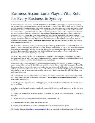 Business Accountants Plays a Vital Role
for Every Business in Sydney
It is advisablefor a business to have a business accountant because they play a huge role in Sydney.
Essentially, they keep an eye on the cash which goes interior and exterior the organization. It is their task
to understand the ultimate status ofthe business,organization or even a person.Generally, they're hir ed
to determine and set up the financial info about a person or even a company.Additionally, they check as
well as record the appropriate orderas well as the validity ofthe incomeas well as expenses. With all of
these characteristics,it might reveal that a business accountant Sydney plays a really vital role in a
business in Sydney.Additionally, accountants also aid decrease the tax amount viamonitoring each
income as well as expenses. Via by doing this a specific business or perhaps a person might a void any kind
of legal charges in the tax bureau.Right now, ifyou're referring to the very best accountants, those in
Bridgend are extremely popular. Business accountants Sydney Bridgend might certainly solve your
own company's sales issues.
Whatever kind ofbusiness you've, you'll always require the help ofa business accountant. There are
plenty ofproducts in regards to what accountants perform in a business. It's quite common for businesses
possess ledgers as well as records oftaxes in addition to past costs. Occasionally this kind ofcompanies
need bookkeeping and documenting ofearningsin addition to expenditures. This is really when a
business accountant in Sydney is required.
An expert, accountant performs a big part in the achievement associated with a business. Particularly,
during these financial crisis years small businesses needto comprehend the way to efficiently handleand
also be their business, with the aid ofa business accountant.
Prior to going any more, realizethat all businesses needan accountant,period. Thesefolks have the
opportunity, skills, and knowledge which is regardedas essential in relation to influencing the flow ofthe
business, and as an accountableand smart business proprietor, you should produce a solid relationship
with this particular professional. In the end, your business accountant in Sydney is going to be served
because the light after the tunnel in situations in which yoursmall business finances seem complicated
and complex for you.
This concept may well be a little hard to fathom now, but because spentyears in your business, you will
realize precisely how applicable this really is for you. Business accountants north Sydney should be
able to offer services like:
1. Assisting you make your own accounting program, which can make annual financial statements much
easier to create.
2. Aiding you with regards to understanding the correct kinds oftaxes you'll want to pay and for just how
much.
3. Leading you in delivering 1099 and W2 forms right agencies and be sure you don't get in a challenge by
the IRS.
4. Instructing you on how you can separate business and personal cost.
5. Producing financial records each and every period.
6. Helping, aiding, teaching, as well as guiding you to understand yourfiscal reports.
This is why, the role of business accountants Sydney in yourbusiness is really substantial. You most
 