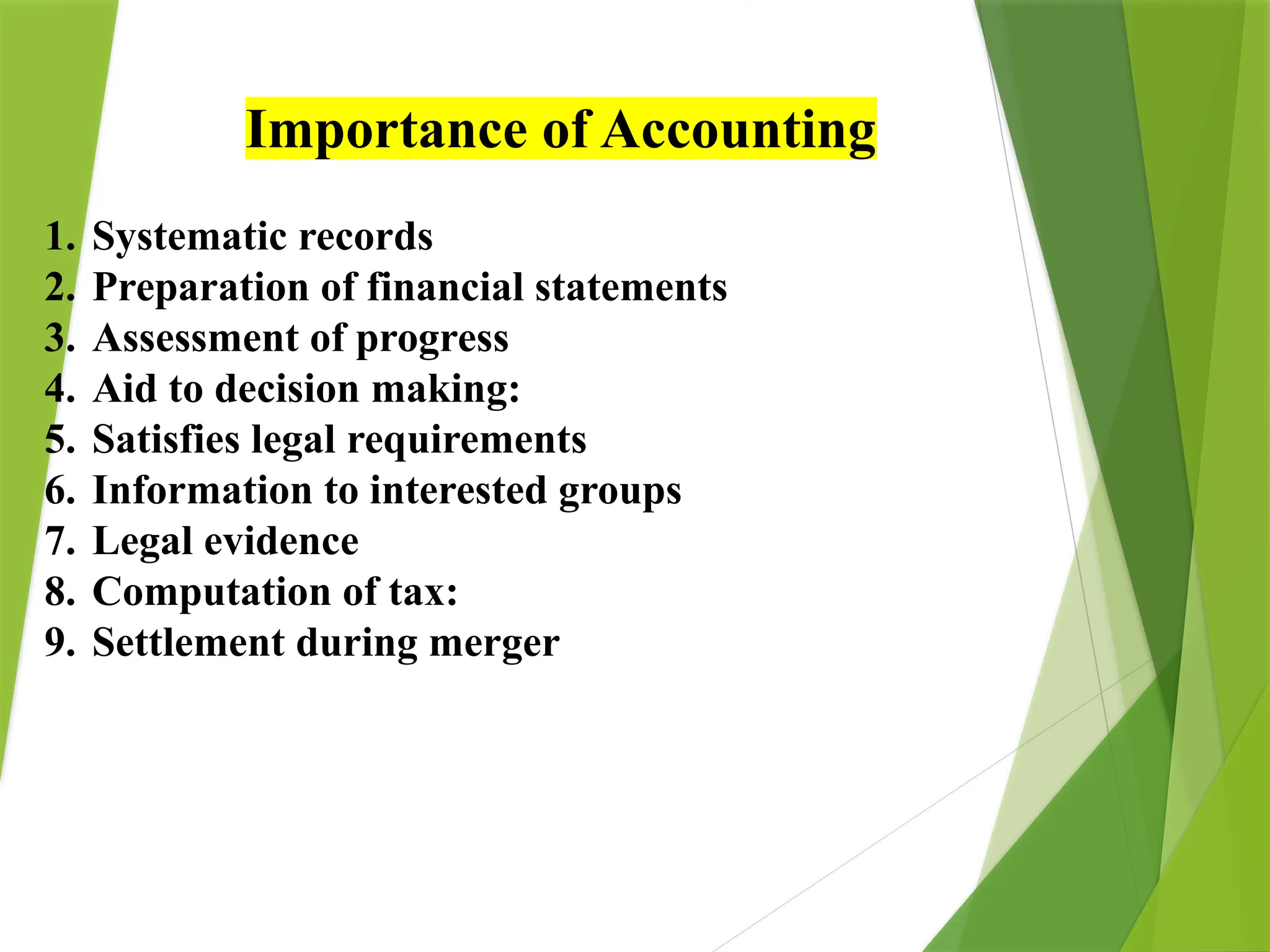 Importance of Accounting
1. Systematic records
2. Preparation of financial statements
3. Assessment of progress
4. Aid to decision making:
5. Satisfies legal requirements
6. Information to interested groups
7. Legal evidence
8. Computation of tax:
9. Settlement during merger
 