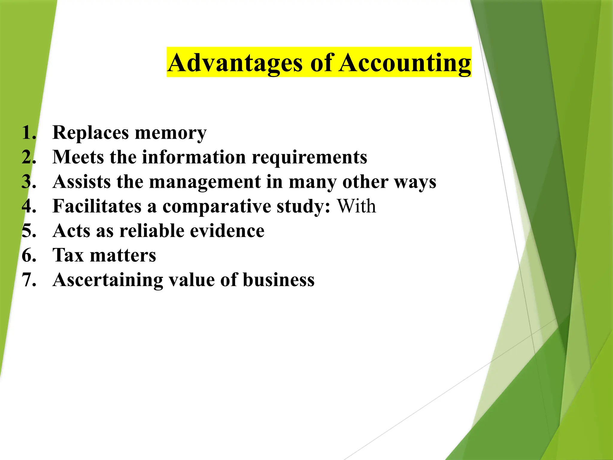 Advantages of Accounting
1. Replaces memory
2. Meets the information requirements
3. Assists the management in many other ways
4. Facilitates a comparative study: With
5. Acts as reliable evidence
6. Tax matters
7. Ascertaining value of business
 