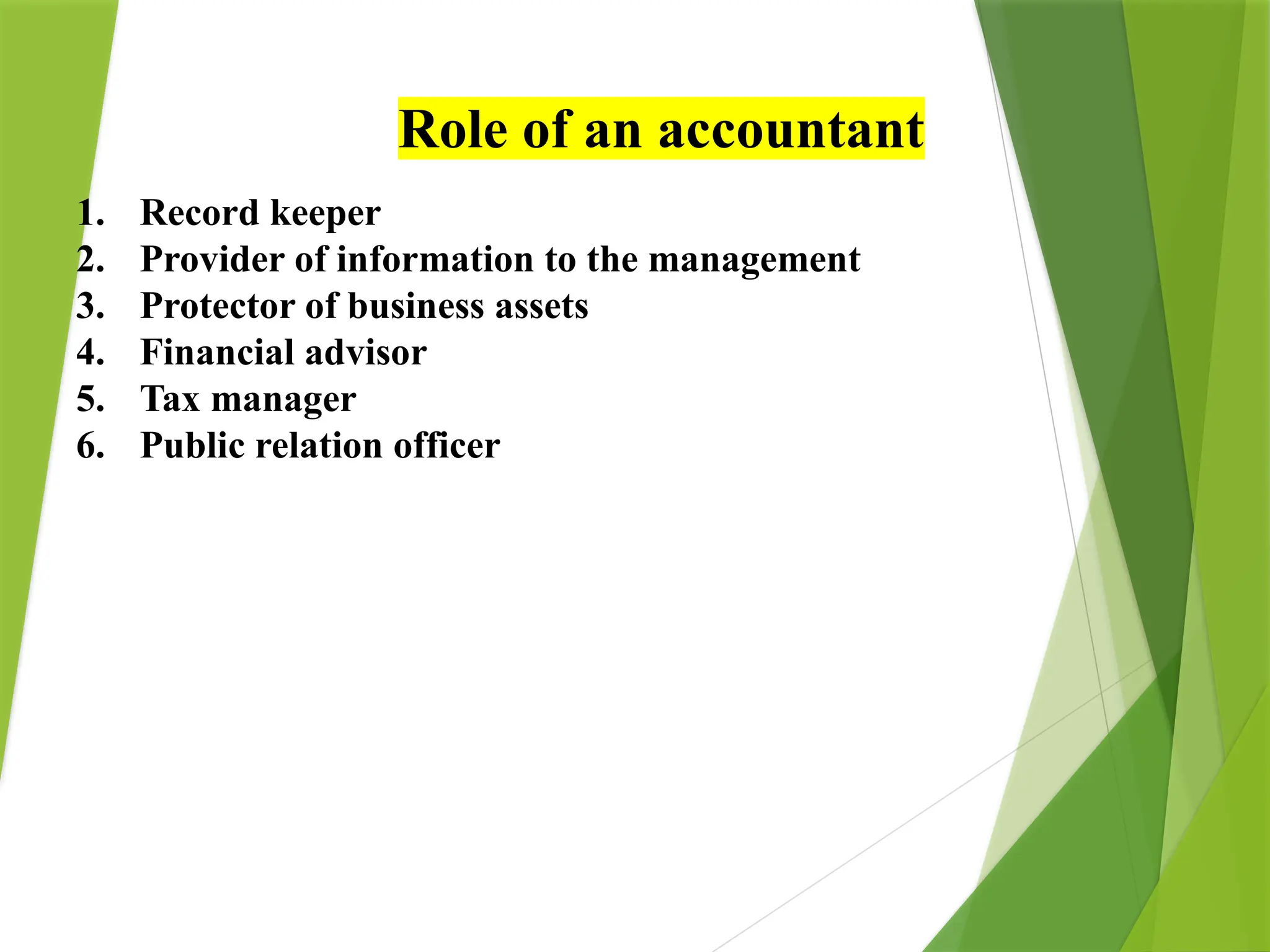 Role of an accountant
1. Record keeper
2. Provider of information to the management
3. Protector of business assets
4. Financial advisor
5. Tax manager
6. Public relation officer
 