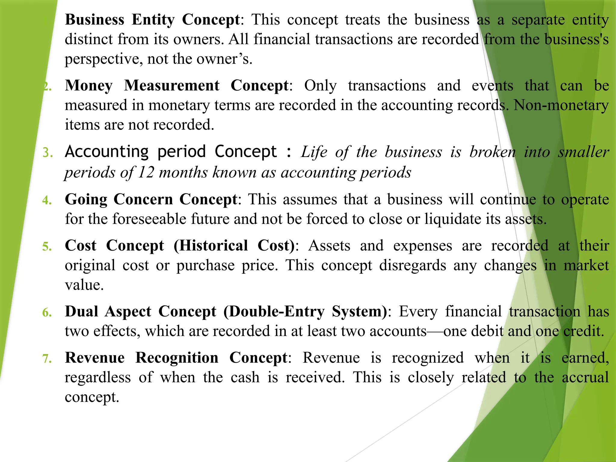 1. Business Entity Concept: This concept treats the business as a separate entity
distinct from its owners. All financial transactions are recorded from the business's
perspective, not the owner’s.
2. Money Measurement Concept: Only transactions and events that can be
measured in monetary terms are recorded in the accounting records. Non-monetary
items are not recorded.
3. Accounting period Concept : Life of the business is broken into smaller
periods of 12 months known as accounting periods
4. Going Concern Concept: This assumes that a business will continue to operate
for the foreseeable future and not be forced to close or liquidate its assets.
5. Cost Concept (Historical Cost): Assets and expenses are recorded at their
original cost or purchase price. This concept disregards any changes in market
value.
6. Dual Aspect Concept (Double-Entry System): Every financial transaction has
two effects, which are recorded in at least two accounts—one debit and one credit.
7. Revenue Recognition Concept: Revenue is recognized when it is earned,
regardless of when the cash is received. This is closely related to the accrual
concept.
 