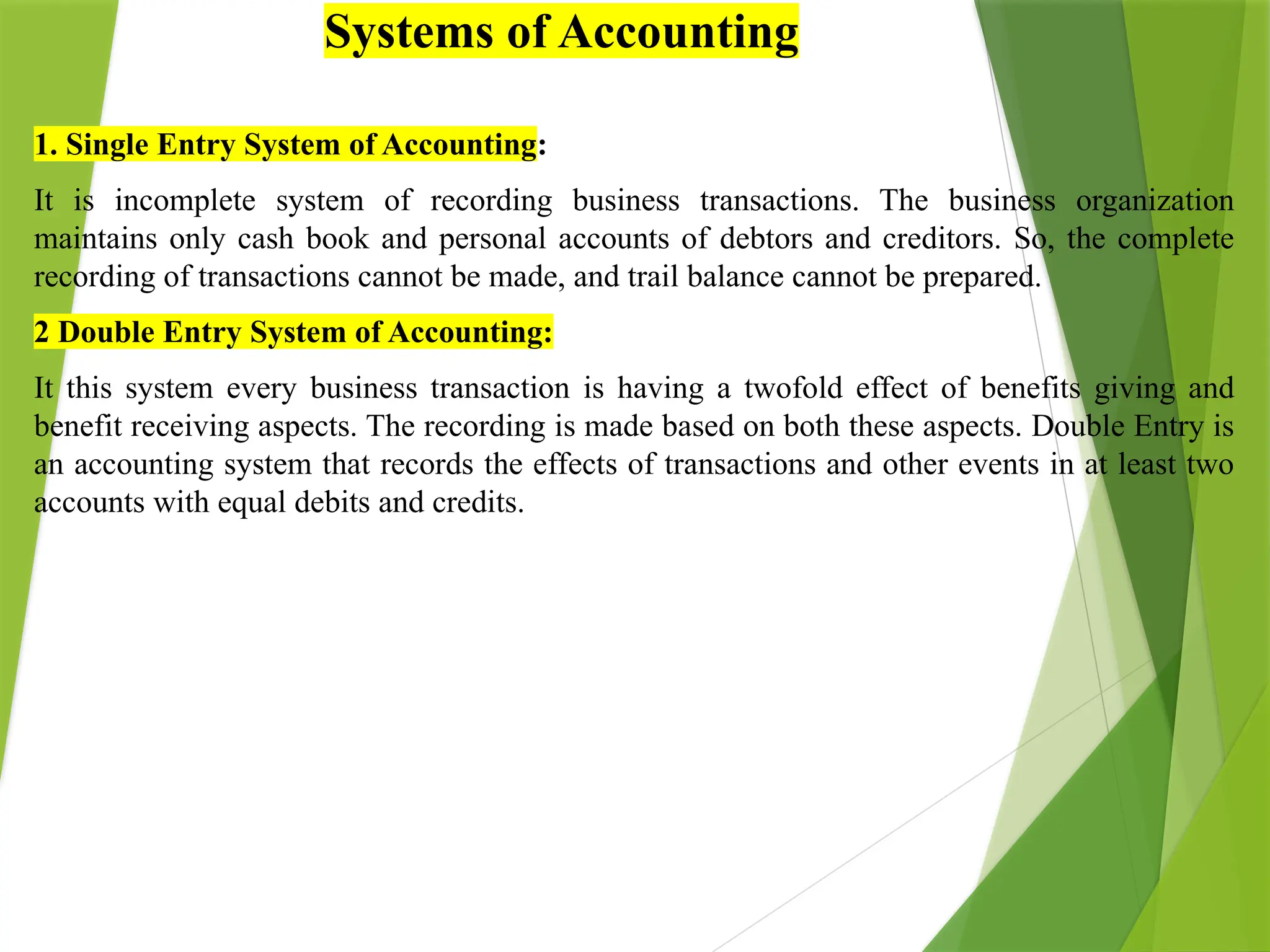 1. Single Entry System of Accounting:
It is incomplete system of recording business transactions. The business organization
maintains only cash book and personal accounts of debtors and creditors. So, the complete
recording of transactions cannot be made, and trail balance cannot be prepared.
2 Double Entry System of Accounting:
It this system every business transaction is having a twofold effect of benefits giving and
benefit receiving aspects. The recording is made based on both these aspects. Double Entry is
an accounting system that records the effects of transactions and other events in at least two
accounts with equal debits and credits.
Systems of Accounting
 
