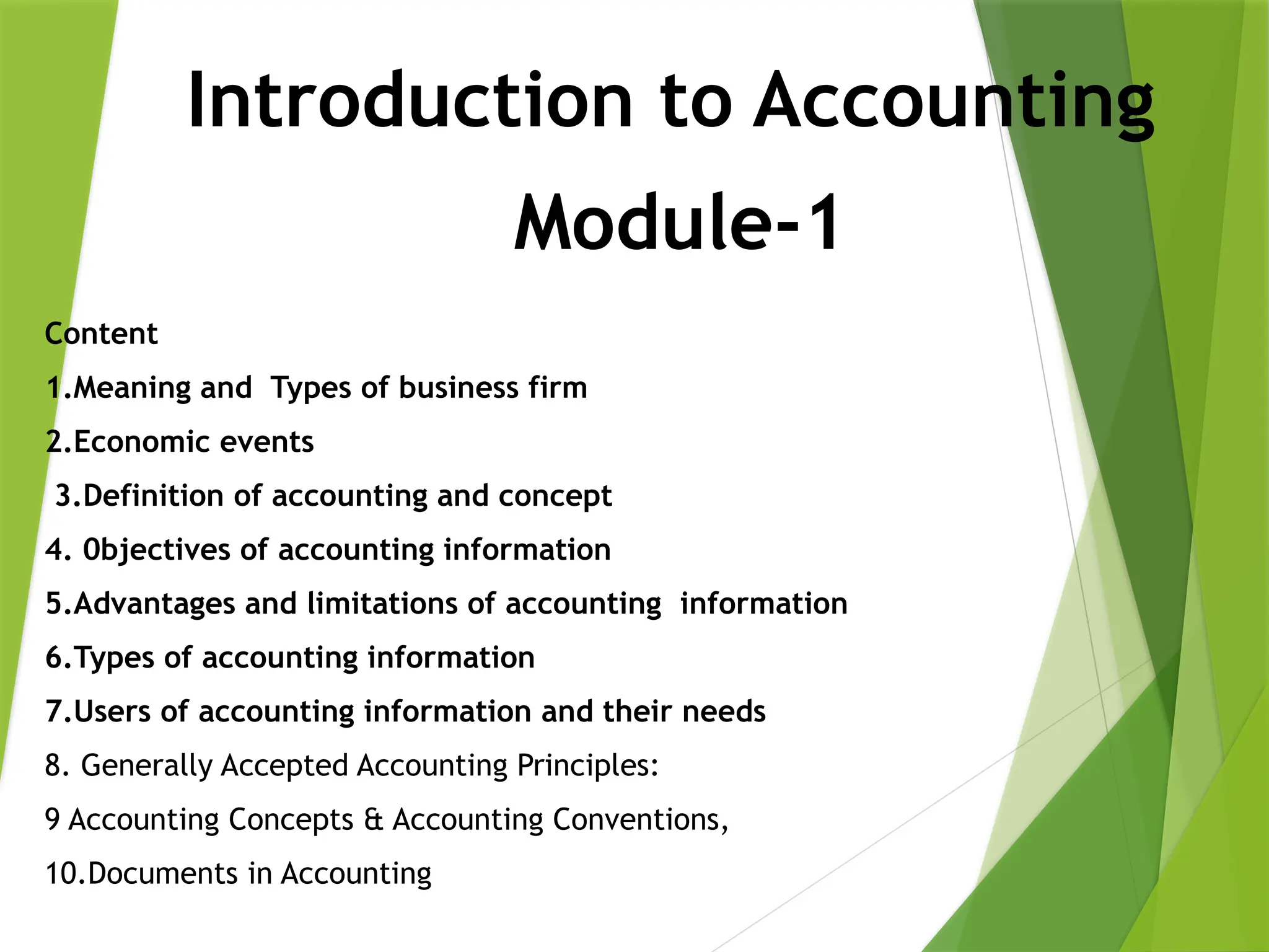 Introduction to Accounting
Content
1.Meaning and Types of business firm
2.Economic events
3.Definition of accounting and concept
4. 0bjectives of accounting information
5.Advantages and limitations of accounting information
6.Types of accounting information
7.Users of accounting information and their needs
8. Generally Accepted Accounting Principles:
9 Accounting Concepts & Accounting Conventions,
10.Documents in Accounting
Module-1
 