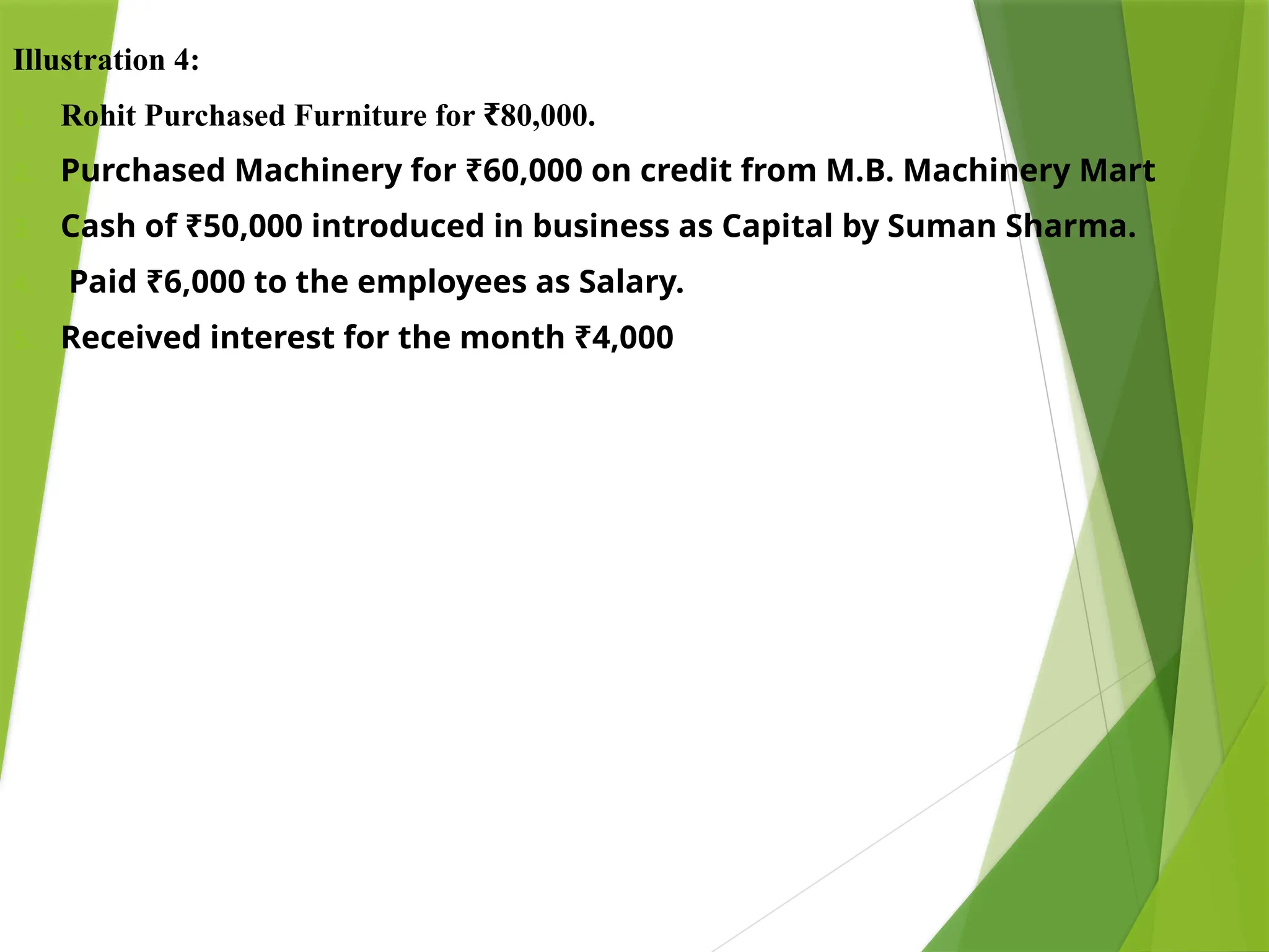 Illustration 4:
1. Rohit Purchased Furniture for 80,000.
₹
2. Purchased Machinery for ₹60,000 on credit from M.B. Machinery Mart
3. Cash of ₹50,000 introduced in business as Capital by Suman Sharma.
4. Paid ₹6,000 to the employees as Salary.
5. Received interest for the month ₹4,000
 