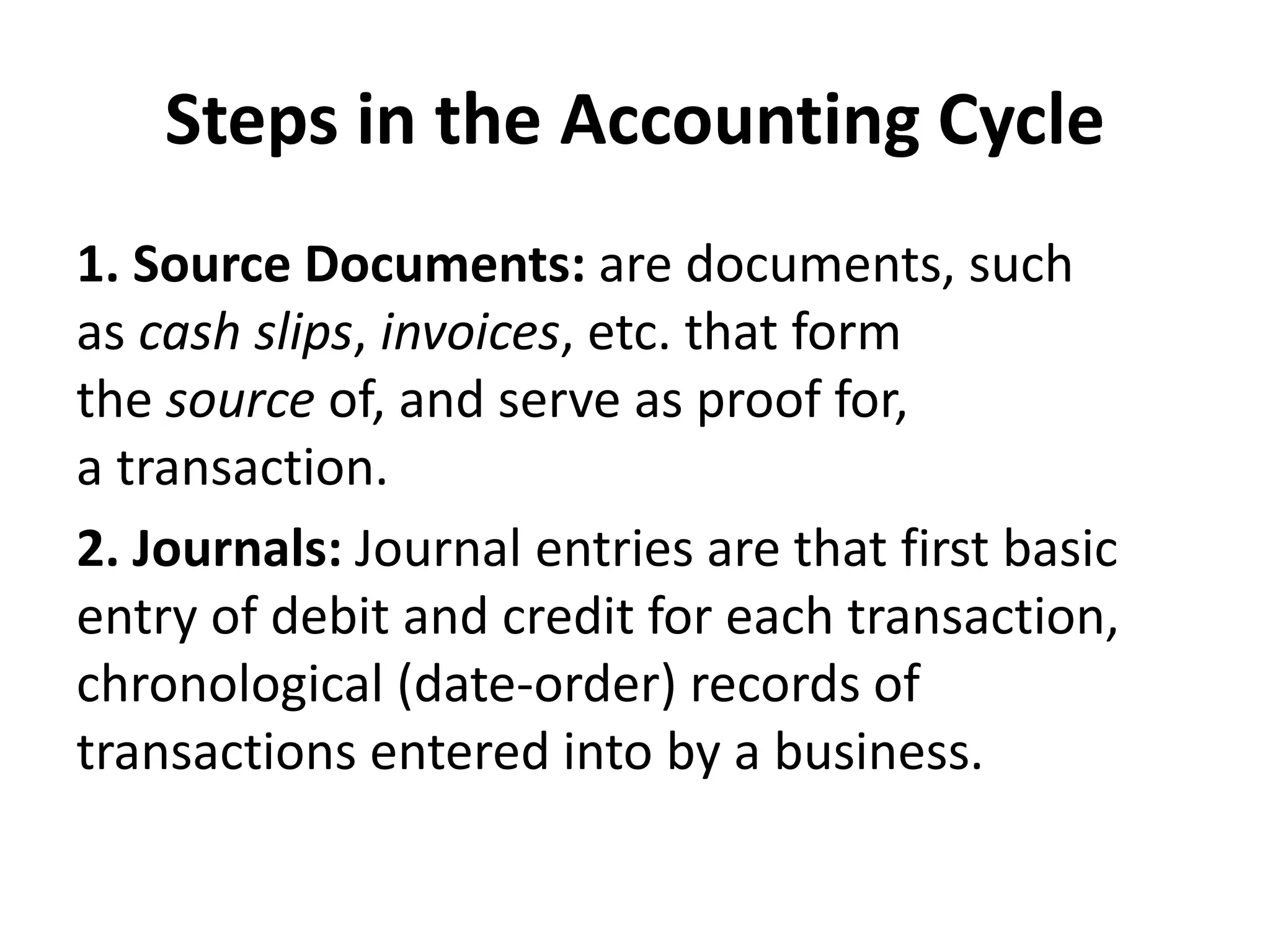 Steps in the Accounting Cycle
1. Source Documents: are documents, such
as cash slips, invoices, etc. that form
the source of, and serve as proof for,
a transaction.
2. Journals: Journal entries are that first basic
entry of debit and credit for each transaction,
chronological (date-order) records of
transactions entered into by a business.
 