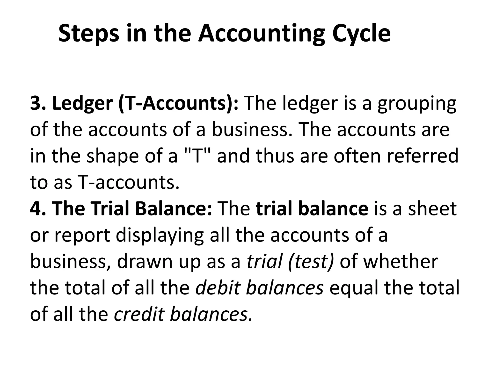 Steps in the Accounting Cycle
3. Ledger (T-Accounts): The ledger is a grouping
of the accounts of a business. The accounts are
in the shape of a "T" and thus are often referred
to as T-accounts.
4. The Trial Balance: The trial balance is a sheet
or report displaying all the accounts of a
business, drawn up as a trial (test) of whether
the total of all the debit balances equal the total
of all the credit balances.
 