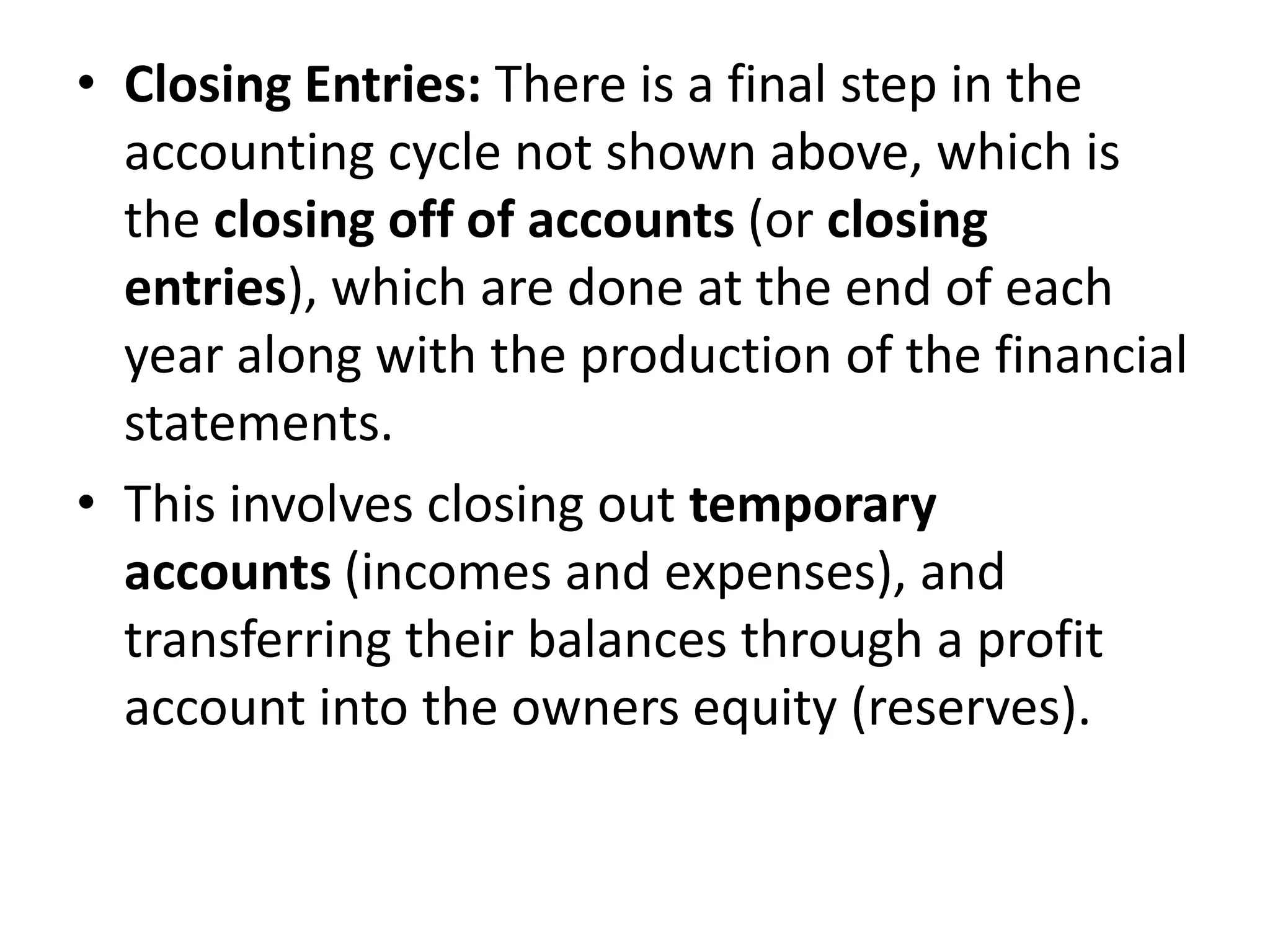• Closing Entries: There is a final step in the
accounting cycle not shown above, which is
the closing off of accounts (or closing
entries), which are done at the end of each
year along with the production of the financial
statements.
• This involves closing out temporary
accounts (incomes and expenses), and
transferring their balances through a profit
account into the owners equity (reserves).
 