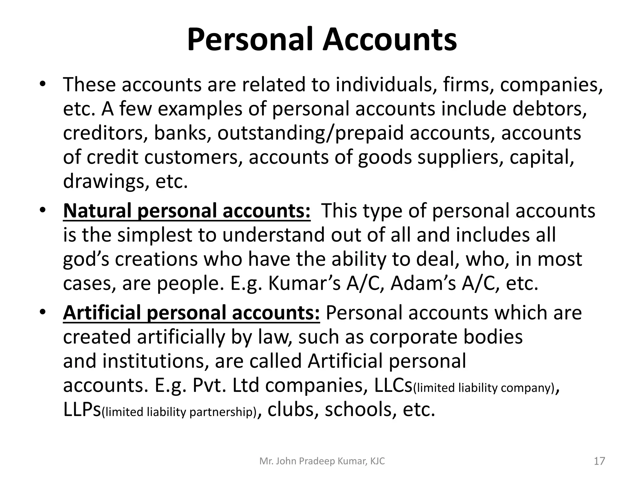 Personal Accounts
• These accounts are related to individuals, firms, companies,
etc. A few examples of personal accounts include debtors,
creditors, banks, outstanding/prepaid accounts, accounts
of credit customers, accounts of goods suppliers, capital,
drawings, etc.
• Natural personal accounts: This type of personal accounts
is the simplest to understand out of all and includes all
god’s creations who have the ability to deal, who, in most
cases, are people. E.g. Kumar’s A/C, Adam’s A/C, etc.
• Artificial personal accounts: Personal accounts which are
created artificially by law, such as corporate bodies
and institutions, are called Artificial personal
accounts. E.g. Pvt. Ltd companies, LLCs(limited liability company),
LLPs(limited liability partnership), clubs, schools, etc.
Mr. John Pradeep Kumar, KJC 17
 