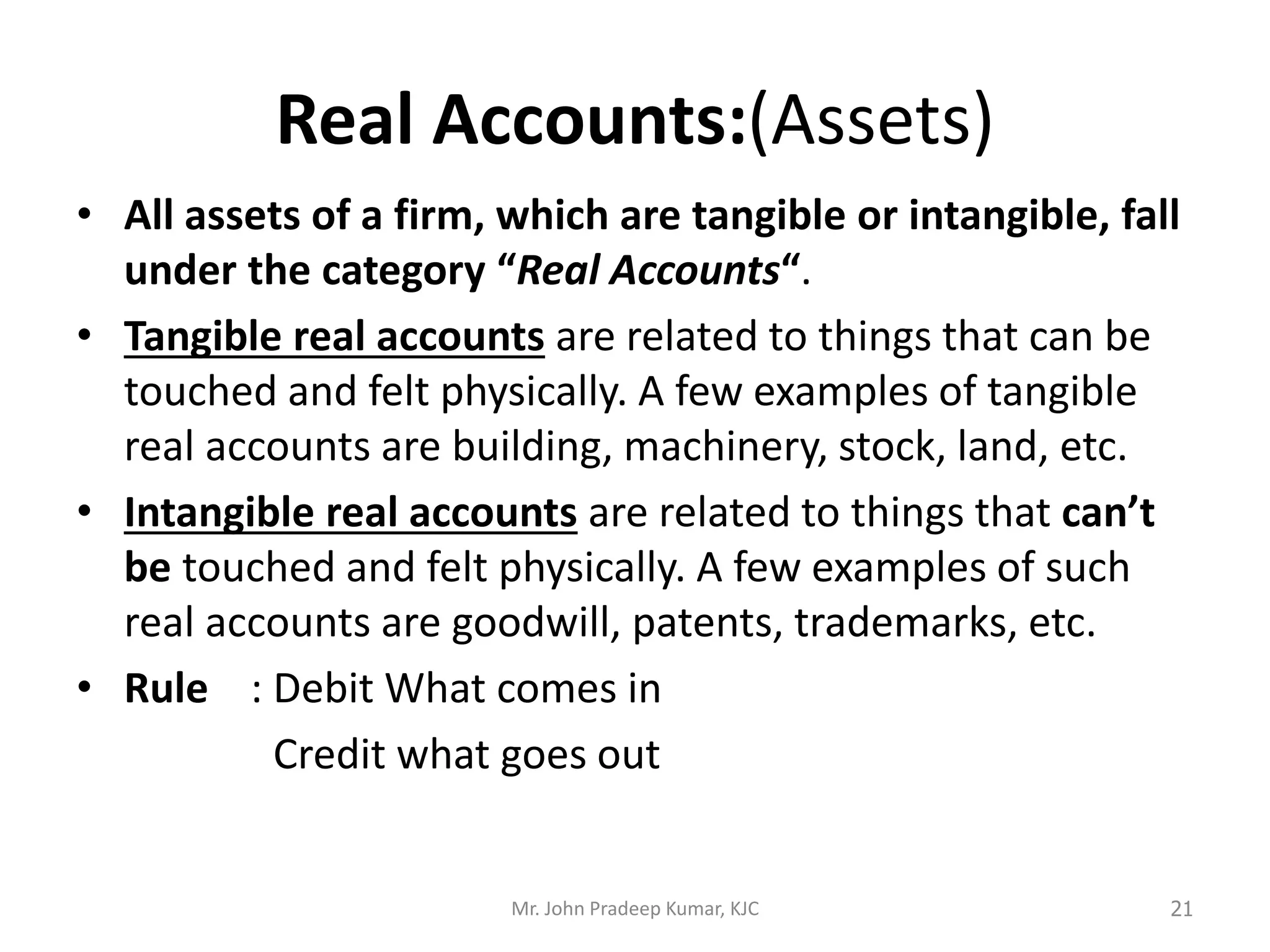Real Accounts:(Assets)
• All assets of a firm, which are tangible or intangible, fall
under the category “Real Accounts“.
• Tangible real accounts are related to things that can be
touched and felt physically. A few examples of tangible
real accounts are building, machinery, stock, land, etc.
• Intangible real accounts are related to things that can’t
be touched and felt physically. A few examples of such
real accounts are goodwill, patents, trademarks, etc.
• Rule : Debit What comes in
Credit what goes out
Mr. John Pradeep Kumar, KJC 21
 