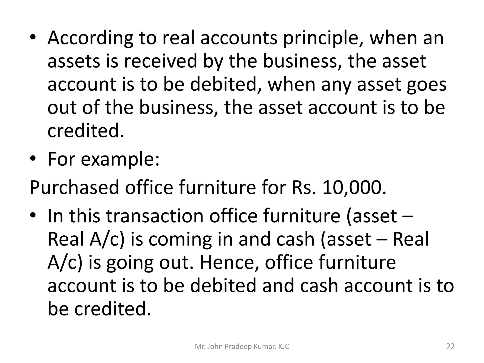 • According to real accounts principle, when an
assets is received by the business, the asset
account is to be debited, when any asset goes
out of the business, the asset account is to be
credited.
• For example:
Purchased office furniture for Rs. 10,000.
• In this transaction office furniture (asset –
Real A/c) is coming in and cash (asset – Real
A/c) is going out. Hence, office furniture
account is to be debited and cash account is to
be credited.
Mr. John Pradeep Kumar, KJC 22
 
