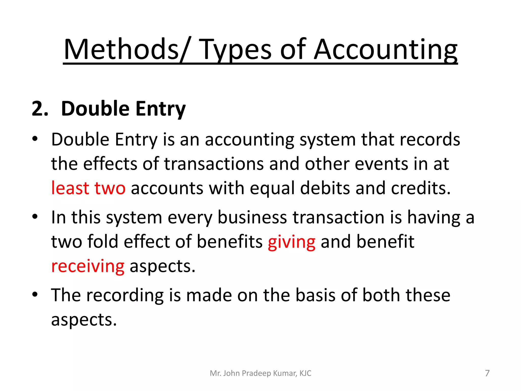 Methods/ Types of Accounting
2. Double Entry
• Double Entry is an accounting system that records
the effects of transactions and other events in at
least two accounts with equal debits and credits.
• In this system every business transaction is having a
two fold effect of benefits giving and benefit
receiving aspects.
• The recording is made on the basis of both these
aspects.
Mr. John Pradeep Kumar, KJC 7
 