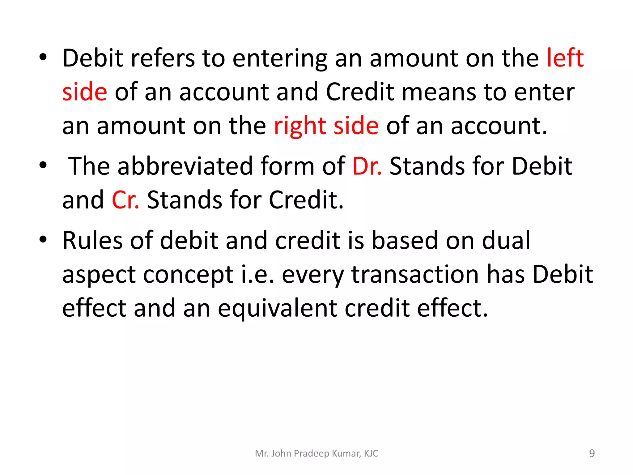 • Debit refers to entering an amount on the left
side of an account and Credit means to enter
an amount on the right side of an account.
• The abbreviated form of Dr. Stands for Debit
and Cr. Stands for Credit.
• Rules of debit and credit is based on dual
aspect concept i.e. every transaction has Debit
effect and an equivalent credit effect.
Mr. John Pradeep Kumar, KJC 9
 