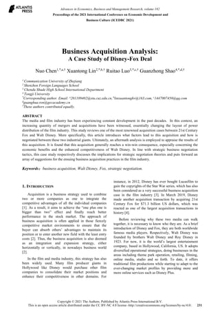 Business Acquisition Analysis:
A Case Study of Disney-Fox Deal
Nuo Chen1,*,a,†
Xuantong Lin2,*,b,†
Ruitao Luo3,*,c,†
Guanzhong Shao4,*,d,†
1
Communication University of Zhejiang
2
Shenzhen Foreign Languages School
3
Chendu Shude High School International Department
4
Tongji University
*
Corresponding author. Email: a
201109402@stu.cuz.edu.cn, b
linxuantonghv@163.com, c
1447007450@qq.com
d
guanghua.ren@gecacademy.cn
†
These authors contributed equally.
ABSTRACT
The media and film industry has been experiencing constant development in the past decades. In this context, an
increasing quantity of mergers and acquisitions have been witnessed, essentially changing the layout of power
distribution of the film industry. This study reviews one of the most renowned acquisition cases between 21st Century
Fox and Walt Disney. More specifically, this article introduces what factors lead to this acquisition and how is
negotiated between these two industrial giants. Ultimately, an aftermath analysis is employed to appraise the results of
this acquisition. It is found that this acquisition generally reaches a win-win consequence, especially concerning the
economic benefits and the enhanced competitiveness of Walt Disney. In line with strategic business negotiation
tactics, this case study respectively discusses the implications for strategic negotiation theories and puts forward an
array of suggestions for the ensuing business acquisition practices in the film industry.
Keywords：business acquisition, Walt Disney, Fox, strategic negotiation.
1. INTRODUCTION
Acquisition is a business strategy used to combine
two or more companies as one to integrate the
competitive advantages of all the individual companies
[1]. As a result, it aims to achieve the “one plus one is
bigger than two” effect and finally reach better
performance in the stock market. The approach of
business acquisition is often applied in those fiercely
competitive market environments to ensure that the
buyer can absorb others’ advantages to maintain its
position or to enter another new field with the least entry
costs [2]. Thus, the business acquisition is also deemed
as an integration and expansion strategy, either
horizontally or vertically, in nowadays business world
[2].
In the film and media industry, this strategy has also
been widely used. Many film producer giants in
Hollywood like Disney would purchase other film
companies to consolidate their market positions and
enhance their competitiveness in other domains. For
instance, in 2012, Disney has ever bought Lucasfilm to
gain the copyrights of the Star War series, which has also
been considered as a very successful business acquisition
case in the film industry [3]. In March 2019, Disney
made another acquisition transaction by acquiring 21st
Century Fox for $71.3 billion US dollars, which was
reacted as one of the largest acquisition transactions in
history [4].
Before reviewing why these two media can walk
together, it is necessary to know who they are. As a brief
introduction of Disney and Fox, they are both worldwide
famous media players. Respectively, Walt Disney was
founded by brothers Walt Disney and Roy Disney in
1923. For now, it is the world’s largest entertainment
company, based in Hollywood, California, US. It adopts
diversified operational strategies, doing businesses in the
areas including theme park operation, retailing, filming,
online media, studio and so forth. To date, it offers
traditional film productions while starting to adapt to the
ever-changing market profiles by providing more and
more online services such as Disney Plus.
Advances in Economics, Business and Management Research, volume 182
Proceedings of the 2021 International Conference on Economic Development and
Business Culture (ICEDBC 2021)
Copyright © 2021 The Authors. Published by Atlantis Press International B.V.
This is an open access article distributed under the CC BY-NC 4.0 license -http://creativecommons.org/licenses/by-nc/4.0/. 231
 