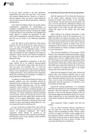 as the key reason ascribing to the final agreement.
Superficially, this action may seem like a very normal
and common bidding decision. However, as shown in
previous literature, there are massive works behind the
scene to achieve such an efficient and effective reflection
and adjustment.
First, before the bidding, Disney has already made a
comprehensive preparation by understanding its
competitor’s capabilities and the needs of Fox [6]. They
prepared ample financial recourses including the budget
of cash and stocks to ensure that they were equipped with
ample capacity to conduct the negotiation. In other
words, their comprehensive feasibility analysis ensures
that they can act easily in the following negotiation
process.
Also, they did try to learn about how much money
Comcast can offer to FOX and the actual valuation of
FOX. As been acknowledged by previous strategic
acquisition theories, in the preparation stage, it is very
important to thoroughly consider the income of both
sides, the capability of other competitors, the change of
enterprise's equity structure and financial arrangement
[6]. Disney, in this case, did a pretty good job in the
preparation stage.
Then, the comprehensive preparation, in the later
stage, directly led to an enhanced decision-making
process. As mentioned by extant studies, this decision to
raise the price was incredibly fast. To avoid the
possibility that Fox may agree with Comcast’s proposal,
Disney in fact, speeded up its response rate and internal
management process. The acceleration of the negotiation
speed ends up defeating the counterpart’s confidence to
keep proposing new biddings [6].
In addition, to obtain the best benefits for Disney, the
payment methods were also reasonably selected by
comprehensively considering its own economic strength,
financing channels, financing costs, and the merged
enterprise's actual situation [7]. Mixed payment in an
acquisition refers to purchase something through cash,
stock and corporate bond warrants, asset-backed income
certificates, etc. Disney adopted the method combining
cash and stock, which can avoid paying excessive cash,
causing the tension of the capital chain, and prevent the
dilution of the original shareholders' equity or the
transfer of control. Eventually, as the Disney stock value
continues to grow, this payment method leads to a win-
win situation for both Fox and Disney [8].
In sum, all the facts revealed above show that the
choice of acquisition model plays a crucial role in the
success of acquisition negotiation. The smooth
negotiation should thereby be ascribed to the
indispensable component of the acquisition, and facilitate
the following success of the operation, which would be
reviewed next section.
4. AFTERMATH ANALYSIS OF THE ACQUISITION
After the acquisition of Fox, Disney has become one
of the largest online streaming service providers,
followed by Netflix and YouTube. A new streaming
service Disney+ has also been put forward recently. For
now, it can be said that the combination of Disney and
Fox has successfully formed one of the largest films and
media players in the world, and this will continue to
reshape the layout of the worlds’ film and media
industry.
When looking at the financial performance of this
acquisition, the price (cost) of the acquisition was 71,3
billion US dollars. In contrast, the market value of Walt
Disney has been increased by more than 40 percent, with
an average annual increase rate of more than 18 percent
[9]. Even though the growth of market value can be
attributed to various reasons, it can be always adopted as
an initial indicator to evaluate a company’s performance
in a given time period.
Then, from the perspective of the revenue of Walt
Disney, it has witnessed a similar growth pattern, with an
annual increase rate of more than 6 percent (from 90000
million USD in 2018 to 100000 million USD in 2021)
[9]. With respect to the market share percentage, before
the acquisition, Disney had a market share of around 16
percent and Fox of less than 8 percent. By the end of the
year 2020, their market share had grown to 26 percent
and is expected to continue this trend of an annual
increase rate of more than 6 percent [9].
Other than the indicators of stock value, revenue and
market share, other financial indicators such as costs,
cash flow, return on investment and so forth, all of which
have experienced dramatic growth after the acquisition.
Thus, it can be said, in the dimension of the financial
performance after the acquisition, it is definitely a win-
win situation for both sides.
Beyond the financial performance, it is considered
that Disney has gained even more advantages in strategic
positions. After the expansion of Disney, it gradually
becomes to enter into the dominant position in the US
film making supply and distribution chain [10]. It can be
further expected that, in the foreseeable future, Disney
would obtain substantial market power in all its business
areas.
After acquisition, Disney compare with old rival
Netflix:
First, in content resources, Disney's acquisition of
Fox, the total size of the film and television content
library is still not comparable to Netflix. Disney's system
will have an impact on Netflix's content supply, but in
the short-term Disney's content library will be hard to
beat Netflix. Second, in terms of content creation, Netflix,
while creating new IPs such as House of Cards, is far
worse than the Disney-Fox combination.
Advances in Economics, Business and Management Research, volume 182
233
 