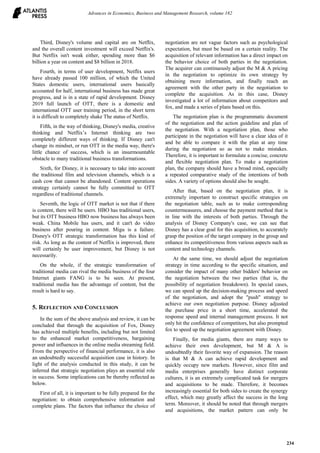 Third, Disney's volume and capital are on Netflix,
and the overall content investment will exceed Netflix's.
But Netflix isn't weak either, spending more than $6
billion a year on content and $8 billion in 2018.
Fourth, in terms of user development, Netflix users
have already passed 100 million, of which the United
States domestic users, international users basically
accounted for half, international business has made great
progress, and is in a state of rapid development. Disney
2019 full launch of OTT, there is a domestic and
international OTT user training period, in the short term
it is difficult to completely shake The status of Netflix.
Fifth, in the way of thinking, Disney's media, creative
thinking and Netflix’s Internet thinking are two
completely different ways of thinking. If Disney can't
change its mindset, or run OTT in the media way, there's
little chance of success, which is an insurmountable
obstacle to many traditional business transformations.
Sixth, for Disney, it is necessary to take into account
the traditional film and television channels, which is a
cash cow that cannot be abandoned. Content operations
strategy certainly cannot be fully committed to OTT
regardless of traditional channels.
Seventh, the logic of OTT market is not that if there
is content, there will be users. HBO has traditional users,
but its OTT business HBO now business has always been
weak. China Mobile has users, and it can't do video
business after pouring in content. Migu is a failure.
Disney's OTT strategic transformation has this kind of
risk. As long as the content of Netflix is improved, there
will certainly be user improvement, but Disney is not
necessarily.
On the whole, if the strategic transformation of
traditional media can rival the media business of the four
Internet giants FANG is to be seen. At present,
traditional media has the advantage of content, but the
result is hard to say.
5. REFLECTION AND CONCLUSION
In the sum of the above analysis and review, it can be
concluded that through the acquisition of Fox, Disney
has achieved multiple benefits, including but not limited
to the enhanced market competitiveness, bargaining
power and influences in the online media streaming field.
From the perspective of financial performance, it is also
an undoubtedly successful acquisition case in history. In
light of the analysis conducted in this study, it can be
inferred that strategic negotiation plays an essential role
in success. Some implications can be thereby reflected as
below.
First of all, it is important to be fully prepared for the
negotiation: to obtain comprehensive information and
complete plans. The factors that influence the choice of
negotiation are not vague factors such as psychological
expectation, but must be based on a certain reality. The
acquisition of relevant information has a direct impact on
the behavior choice of both parties in the negotiation.
The acquirer can continuously adjust the M & A pricing
in the negotiation to optimize its own strategy by
obtaining more information, and finally reach an
agreement with the other party in the negotiation to
complete the acquisition. As in this case, Disney
investigated a lot of information about competitors and
fox, and made a series of plans based on this.
The negotiation plan is the programmatic document
of the negotiation and the action guideline and plan of
the negotiation. With a negotiation plan, those who
participate in the negotiation will have a clear idea of it
and be able to compare it with the plan at any time
during the negotiation so as not to make mistakes.
Therefore, it is important to formulate a concise, concrete
and flexible negotiation plan. To make a negotiation
plan, the company should have a broad mind, especially
a repeated comparative study of the intentions of both
sides. A variety of options should also be sought.
After that, based on the negotiation plan, it is
extremely important to construct specific strategies on
the negotiation table, such as to make corresponding
countermeasures, and choose the payment method that is
in line with the interests of both parties. Through the
analysis of Disney Company's case, we can see that
Disney has a clear goal for this acquisition, to accurately
grasp the position of the target company in the group and
enhance its competitiveness from various aspects such as
content and technology channels.
At the same time, we should adjust the negotiation
strategy in time according to the specific situation, and
consider the impact of many other bidders' behavior on
the negotiation between the two parties (that is, the
possibility of negotiation breakdown). In special cases,
we can speed up the decision-making process and speed
of the negotiation, and adopt the "push" strategy to
achieve our own negotiation purpose. Disney adjusted
the purchase price in a short time, accelerated the
response speed and internal management process. It not
only hit the confidence of competitors, but also prompted
fox to speed up the negotiation agreement with Disney.
Finally, for media giants, there are many ways to
achieve their own development, but M & A is
undoubtedly their favorite way of expansion. The reason
is that M & A can achieve rapid development and
quickly occupy new markets. However, since film and
media enterprises generally have distinct corporate
cultures, it is an extremely complicated task for mergers
and acquisitions to be made. Therefore, it becomes
increasingly essential for both sides to create the synergy
effect, which may greatly affect the success in the long
term. Moreover, it should be noted that through mergers
and acquisitions, the market pattern can only be
Advances in Economics, Business and Management Research, volume 182
234
 