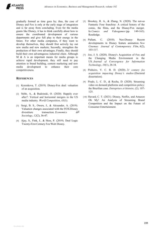 gradually formed as time goes by; thus, the case of
Disney and Fox is only at the early stage of integration
and is far away from concluding. Even for the media
giants like Disney, it has to think carefully about how to
ensure the coordinated development of various
departments and give full play to their energy in the
future. For other media companies, if they want to
develop themselves, they should first actively lay out
new media and new markets; Secondly, strengthen the
production of their own advantages; Finally, they should
build their own advantageous industrial chain. Although
M & A is an important means for media groups to
achieve rapid development, they still need to pay
attention to brand building, content marketing and new
media development to enhance their core
competitiveness.
REFERENCES
[1] Korenkova, T. (2019). Disney-Fox deal: valuation
of an acquisition.
[2] Stöhr, A., & Budzinski, O. (2020). Happily ever
after?: Vertical and horizontal mergers in the US
media industry. World Competition, 43(1).
[3] Sergi, B. S., Owers, J., & Alexander, A. (2019).
Valuation changes associated with the FOX/Disney
divestiture transaction. Economics &
Sociology, 12(2), 36-47.
[4] Ajay, S., Fink, J., & Hess, P. (2019). Deal Logic
Twenty-First Century Fox/Walt Disney.
[5] Brookey, R. A., & Zhang, N. (2020). The not-so
Fantastic Four franchise: A critical history of the
comic, the films, and the Disney/Fox merger.
In Comics and Videogames (pp. 149-163).
Routledge.
[6] Pallant, C. (2010). Neo-Disney: Recent
developments in Disney feature animation. New
Cinemas: Journal of Contemporary Film, 8(2),
103-117.
[7] Joo, J. S. (2020). Disney's Acquisition of Fox and
the Changing Media Environment in the
US. Journal of Convergence for Information
Technology, 10(1), 28-34.
[8] Pinheiro, V. C. B. D. (2020). 21 century fox
acquisition impacting Disney’s studios (Doctoral
dissertation).
[9] Prado, L. C. D., & Rocha, D. (2020). Streaming
video on demand platforms and competition policy:
the Brazilian case. Entreprises et histoire, (2), 107-
125.
[10] Havard, C. T. (2021). Disney, Netflix, and Amazon
Oh My! An Analysis of Streaming Brand
Competition and the Impact on the Future of
Consumer Entertainment.
Z
Advances in Economics, Business and Management Research, volume 182
235
View publication stats
View publication stats
 