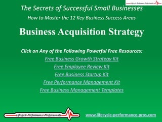 The Secrets of Successful Small Businesses How to Master the 12 Key Business Success Areas Business Acquisition Strategy Click on Any of the Following Powerful Free Resources: Free Business Growth Strategy Kit Free Employee Review Kit Free Business Startup Kit Free Performance Management Kit Free Business Management Templates www.lifecycle-performance-pros.com 
