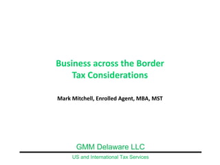 Business across the Border
    Tax Considerations

Mark Mitchell, Enrolled Agent, MBA, MST




       GMM Delaware LLC
     US and International Tax Services
 