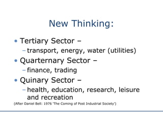 New Thinking: Tertiary Sector –  transport, energy, water (utilities) Quarternary Sector –  finance, trading Quinary Sector –  health, education, research, leisure and recreation (After Daniel Bell: 1976 ‘The Coming of Post Industrial Society’) 