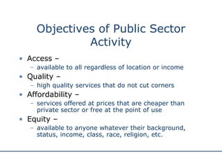 Objectives of Public Sector Activity Access –  available to all regardless of location or income Quality –  high quality services that do not cut corners Affordability –  services offered at prices that are cheaper than private sector or free at the point of use Equity –  available to anyone whatever their background, status, income, class, race, religion, etc. 