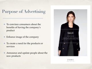 Purpose of Advertising
✤ To convince consumers about the
benefits of having the company’s
product
✤ Enhance image of the company
✤ To create a need for the products or
services
✤ Announce and update people about the
new products