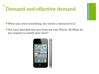 13
+
Demand and effective demand
 When you want something, you create a demand for it.
 You have decided that you want the new iPhone 4S.What do
you require to satisfy your want?
 