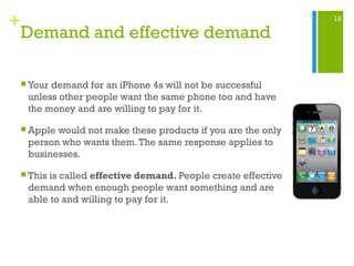 15
+
 Your demand for an iPhone 4s will not be successful
unless other people want the same phone too and have
the money and are willing to pay for it.
 Apple would not make these products if you are the only
person who wants them.The same response applies to
businesses.
 This is called effective demand. People create effective
demand when enough people want something and are
able to and willing to pay for it.
Demand and effective demand
 