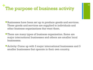 18
+
The purpose of business activity
 Businesses have been set up to produce goods and services.
These goods and services are supplied to individuals and
other business organisations that want them.
 There are many types of business organisation. Some are
major international businesses and others are smaller local
businesses.
 Activity: Come up with 3 major international businesses and 3
smaller businesses that operate in their own country.
 