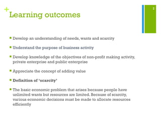 2
+
Learning outcomes
 Develop an understanding of needs, wants and scarcity
 Understand the purpose of business activity
 Develop knowledge of the objectives of non-profit making activity,
private enterprise and public enterprise
 Appreciate the concept of adding value
 Definition of ‘scarcity’
 The basic economic problem that arises because people have
unlimited wants but resources are limited. Because of scarcity,
various economic decisions must be made to allocate resources
efficiently
 