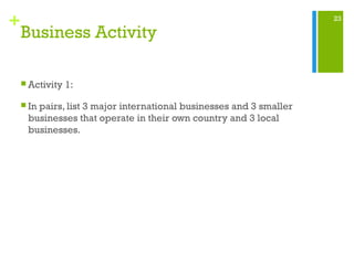 23
+
Business Activity
 Activity 1:
 In pairs, list 3 major international businesses and 3 smaller
businesses that operate in their own country and 3 local
businesses.
 