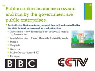 28
+
Public sector: businesses owned
and run by the government are
public enterprises
 Public Sector: Business Activity owned, financed and controlled by
the state through government or local authorities
 Government – key departments set policy and monitor
implementation
 Local Authorities – County Councils, District Councils
 Schools
 Hospitals
 Libraries
 Public Corporations – BBC
 Transport
 