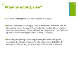 3
+
What is enterprise?
 The term “enterprise” has two common meanings.
 Firstly, an enterprise is simply another name for a business. You will
often come across the use of the word when reading about start-ups
and other businesses…“Simon Cowell’s enterprise” or “Michelle set
up her successful enterprise after leaving teaching”.
 Secondly, and perhaps more importantly, the word enterprise
describes the actions of someone who shows some initiative by
taking a risk by setting up, investing in and running a business.
 