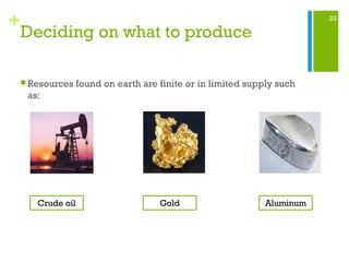 33
+
Deciding on what to produce
 Resources found on earth are finite or in limited supply such
as:
Crude oil Gold Aluminum
 