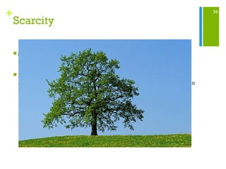 34
+
Scarcity
 Some resources such as air satisfy everybody’s needs but
most resources are not plentiful enough for this.
 Although trees are renewable you have to be careful of the
amount of trees cut down taking into consideration of the time
it takes for the replacement tree to grow.
 