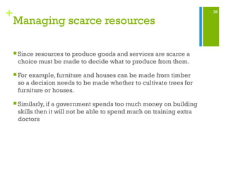 36
+
Managing scarce resources
 Since resources to produce goods and services are scarce a
choice must be made to decide what to produce from them.
 For example, furniture and houses can be made from timber
so a decision needs to be made whether to cultivate trees for
furniture or houses.
 Similarly, if a government spends too much money on building
skills then it will not be able to spend much on training extra
doctors
 