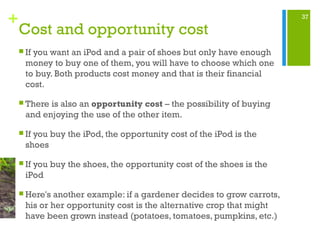 37
+
Cost and opportunity cost
 If you want an iPod and a pair of shoes but only have enough
money to buy one of them, you will have to choose which one
to buy. Both products cost money and that is their financial
cost.
 There is also an opportunity cost – the possibility of buying
and enjoying the use of the other item.
 If you buy the iPod, the opportunity cost of the iPod is the
shoes
 If you buy the shoes, the opportunity cost of the shoes is the
iPod
 Here's another example: if a gardener decides to grow carrots,
his or her opportunity cost is the alternative crop that might
have been grown instead (potatoes, tomatoes, pumpkins, etc.)
 