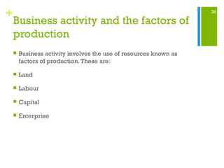 38
+
Business activity and the factors of
production
 Business activity involves the use of resources known as
factors of production.These are:
 Land
 Labour
 Capital
 Enterprise
 