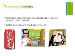 4
+
Business Activity
 Businesses produce goods and services.These are the
products of the business.
 Which are goods and which are services?
 