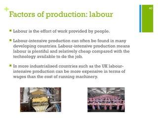 40
+
Factors of production: labour
 Labour is the effort of work provided by people.
 Labour-intensive production can often be found in many
developing countries. Labour-intensive production means
labour is plentiful and relatively cheap compared with the
technology available to do the job.
 In more industrialised countries such as the UK labour-
intensive production can be more expensive in terms of
wages than the cost of running machinery.
 