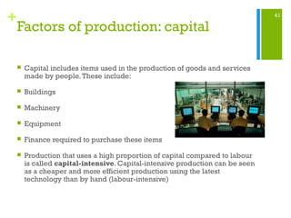 41
+
Factors of production: capital
 Capital includes items used in the production of goods and services
made by people.These include:
 Buildings
 Machinery
 Equipment
 Finance required to purchase these items
 Production that uses a high proportion of capital compared to labour
is called capital-intensive. Capital-intensive production can be seen
as a cheaper and more efficient production using the latest
technology than by hand (labour-intensive)
 
