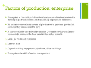 42
+
Factors of production: enterprise
 Enterprise is the ability, skill and enthusiasm to take risks involved in
developing a business idea and gathering appropriate resources.
 All businesses combine factors of production to produce goods and
services that people want to buy.
 A large company like Kuwait Petroleum Corporation will use all four
elements to produce the final product (petrol or diesel).
1. Land- oil wells and refineries
2. Labour- staff
3. Capital- drilling equipment, pipelines, office buildings
4. Enterprise- the skill of senior management
 